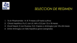SELECCION DE REGIMEN

1. Tx sin Pirazinamida - H, R, 9 meses c/E hasta cultivos
2. Cirrosis hepática, R y E, con LX, MX o CLS por 12 a 18 meses
3. Encef Hepat, E con Fluoroq, CLS, Capreo o Aminogluc por 18 a 24 meses
4. Evitar Aminogluc en falla hepática grave (sangrado)

 
