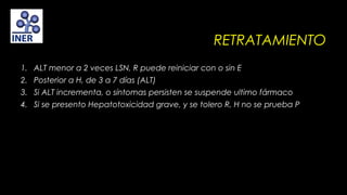 RETRATAMIENTO
1. ALT menor a 2 veces LSN, R puede reiniciar con o sin E
2. Posterior a H, de 3 a 7 días (ALT)
3. Si ALT incrementa, o síntomas persisten se suspende ultimo fármaco
4. Si se presento Hepatotoxicidad grave, y se tolero R, H no se prueba P

 