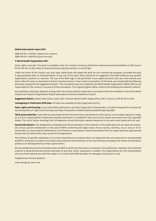 Global tuberculosis report 2021
ISBN 978-92-4-003702-1 (electronic version)
ISBN 978-92-4-003703-8 (print version)
© World Health Organization 2021
Some rights reserved. This work is available under the Creative Commons Attribution-NonCommercial-ShareAlike 3.0 IGO licence
(CC BY-NC-SA 3.0 IGO; https://creativecommons.org/licenses/by-nc-sa/3.0/igo).
Under the terms of this licence, you may copy, redistribute and adapt the work for non-commercial purposes, provided the work
is appropriately cited, as indicated below. In any use of this work, there should be no suggestion that WHO endorses any specific
organization, products or services. The use of the WHO logo is not permitted. If you adapt the work, then you must license your
work under the same or equivalent Creative Commons licence. If you create a translation of this work, you should add the following
disclaimer along with the suggested citation: “This translation was not created by the World Health Organization (WHO). WHO is not
responsible for the content or accuracy of this translation. The original English edition shall be the binding and authentic edition”.
Any mediation relating to disputes arising under the licence shall be conducted in accordance with the mediation rules of the World
Intellectual Property Organization (http://www.wipo.int/amc/en/mediation/rules/).
Suggested citation. Global tuberculosis report 2021. Geneva: World Health Organization; 2021. Licence: CC BY-NC-SA 3.0 IGO.
Cataloguing-in-Publication (CIP) data. CIP data are available at http://apps.who.int/iris.
Sales, rights and licensing. To purchase WHO publications, see http://apps.who.int/bookorders. To submit requests for commercial
use and queries on rights and licensing, see https://www.who.int/about/policies/publishing/copyright.
Third-party materials. If you wish to reuse material from this work that is attributed to a third party, such as tables, figures or imag-
es, it is your responsibility to determine whether permission is needed for that reuse and to obtain permission from the copyright
holder. The risk of claims resulting from infringement of any third-party-owned component in the work rests solely with the user.
General disclaimers. The designations employed and the presentation of the material in this publication do not imply the expres-
sion of any opinion whatsoever on the part of WHO concerning the legal status of any country, territory, city or area or of its
authorities, or concerning the delimitation of its frontiers or boundaries. Dotted and dashed lines on maps represent approximate
border lines for which there may not yet be full agreement.
The mention of specific companies or of certain manufacturers’ products does not imply that they are endorsed or recommended
by WHO in preference to others of a similar nature that are not mentioned. Errors and omissions excepted, the names of proprietary
products are distinguished by initial capital letters.
All reasonable precautions have been taken by WHO to verify the information contained in this publication. However, the published
material is being distributed without warranty of any kind, either expressed or implied. The responsibility for the interpretation
and use of the material lies with the reader. In no event shall WHO be liable for damages arising from its use.
Designed by minimum graphics
Cover design by Irwin Law
 