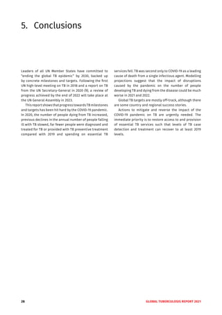 28 GLOBAL TUBERCULOSIS REPORT 2021
5. Conclusions
Leaders of all UN Member States have committed to
“ending the global TB epidemic” by 2030, backed up
by concrete milestones and targets. Following the first
UN high-level meeting on TB in 2018 and a report on TB
from the UN Secretary-General in 2020 (9), a review of
progress achieved by the end of 2022 will take place at
the UN General Assembly in 2023.
This report shows that progress towards TB milestones
and targets has been hit hard by the COVID-19 pandemic.
In 2020, the number of people dying from TB increased,
previous declines in the annual number of people falling
ill with TB slowed, far fewer people were diagnosed and
treated for TB or provided with TB preventive treatment
compared with 2019 and spending on essential TB
services fell. TB was second only to COVID-19 as a leading
cause of death from a single infectious agent. Modelling
projections suggest that the impact of disruptions
caused by the pandemic on the number of people
developing TB and dying from the disease could be much
worse in 2021 and 2022.
Global TB targets are mostly off-track, although there
are some country and regional success stories.
Actions to mitigate and reverse the impact of the
COVID-19 pandemic on TB are urgently needed. The
immediate priority is to restore access to and provision
of essential TB services such that levels of TB case
detection and treatment can recover to at least 2019
levels.
 