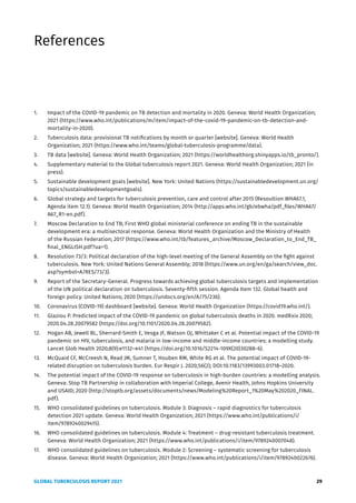 GLOBAL TUBERCULOSIS REPORT 2021 29
References
1. Impact of the COVID-19 pandemic on TB detection and mortality in 2020. Geneva: World Health Organization;
2021 (https://www.who.int/publications/m/item/impact-of-the-covid-19-pandemic-on-tb-detection-and-
mortality-in-2020).
2. Tuberculosis data: provisional TB notifications by month or quarter [website]. Geneva: World Health
Organization; 2021 (https://www.who.int/teams/global-tuberculosis-programme/data).
3. TB data [website]. Geneva: World Health Organization; 2021 (https://worldhealthorg.shinyapps.io/tb_pronto/).
4. Supplementary material to the Global tuberculosis report 2021. Geneva: World Health Organization; 2021 (in
press).
5. Sustainable development goals [website]. New York: United Nations (https://sustainabledevelopment.un.org/
topics/sustainabledevelopmentgoals).
6. Global strategy and targets for tuberculosis prevention, care and control after 2015 (Resoultion WHA67.1,
Agenda item 12.1). Geneva: World Health Organization; 2014 (http://apps.who.int/gb/ebwha/pdf_files/WHA67/
A67_R1-en.pdf).
7. Moscow Declaration to End TB; First WHO global ministerial conference on ending TB in the sustainable
development era: a multisectoral response. Geneva: World Health Organization and the Ministry of Health
of the Russian Federation; 2017 (https://www.who.int/tb/features_archive/Moscow_Declaration_to_End_TB_
final_ENGLISH.pdf?ua=1).
8. Resolution 73/3: Political declaration of the high-level meeting of the General Assembly on the fight against
tuberculosis. New York: United Nations General Assembly; 2018 (https://www.un.org/en/ga/search/view_doc.
asp?symbol=A/RES/73/3).
9. Report of the Secretary-General. Progress towards achieving global tuberculosis targets and implementation
of the UN political declaration on tuberculosis. Seventy-fifth session. Agenda Item 132. Global health and
foreign policy. United Nations; 2020 (https://undocs.org/en/A/75/236).
10. Coronavirus (COVID-19) dashboard [website]. Geneva: World Health Organization (https://covid19.who.int/).
11. Glaziou P. Predicted impact of the COVID-19 pandemic on global tuberculosis deaths in 2020. medRxiv 2020;
2020.04.28.20079582 (https://doi.org/10.1101/2020.04.28.20079582).
12. Hogan AB, Jewell BL, Sherrard-Smith E, Vesga JF, Watson OJ, Whittaker C et al. Potential impact of the COVID-19
pandemic on HIV, tuberculosis, and malaria in low-income and middle-income countries: a modelling study.
Lancet Glob Health 2020;8(9):e1132–e41 (https://doi.org/10.1016/S2214-109X(20)30288-6).
13. McQuaid CF, McCreesh N, Read JM, Sumner T, Houben RM, White RG et al. The potential impact of COVID-19-
related disruption on tuberculosis burden. Eur Respir J. 2020;56(2); DOI:10.1183/13993003.01718–2020.
14. The potential impact of the COVID-19 response on tuberculosis in high-burden countries: a modelling analysis.
Geneva: Stop TB Partnership in collaboration with Imperial College, Avenir Health, Johns Hopkins University
and USAID; 2020 (http://stoptb.org/assets/documents/news/Modeling%20Report_1%20May%202020_FINAL.
pdf).
15. WHO consolidated guidelines on tuberculosis. Module 3: Diagnosis – rapid diagnostics for tuberculosis
detection 2021 update. Geneva: World Health Organization; 2021 (https://www.who.int/publications/i/
item/9789240029415).
16. WHO consolidated guidelines on tuberculosis. Module 4: Treatment – drug-resistant tuberculosis treatment.
Geneva: World Health Organization; 2021 (https://www.who.int/publications/i/item/9789240007048).
17. WHO consolidated guidelines on tuberculosis. Module 2: Screening – systematic screening for tuberculosis
disease. Geneva: World Health Organization; 2021 (https://www.who.int/publications/i/item/9789240022676).
 