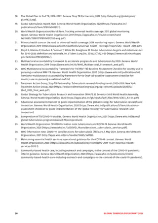 30 GLOBAL TUBERCULOSIS REPORT 2021
18. The Global Plan to End TB, 2018–2022. Geneva: Stop TB Partnership; 2019 (http://stoptb.org/global/plan/
plan1822.asp).
19. Global tuberculosis report 2020. Geneva: World Health Organization; 2020 (https://www.who.int/
publications/i/item/9789240013131).
20. World Health Organization/World Bank. Tracking universal health coverage: 2017 global monitoring
report. Geneva: World Health Organization; 2017 (https://apps.who.int/iris/bitstream/hand
le/10665/259817/9789241513555-eng.pdf).
21. Primary health care on the road to universal health coverage: 2019 monitoring report. Geneva: World Health
Organization; 2019 (https://www.who.int/healthinfo/universal_health_coverage/report/uhc_report_2019.pdf).
22. Floyd K, Glaziou P, Houben R, Sumner T, White RG, Raviglione M. Global tuberculosis targets and milestones set
for 2016–2035: definition and rationale. Int J Tuberc Lung Dis. 2018;22(7):723–30 (https://www.ncbi.nlm.nih.gov/
pmc/articles/PMC6005124/).
23. Multisectoral accountability framework to accelerate progress to end tuberculosis by 2030. Geneva: World
Health Organization; 2019 (https://www.who.int/tb/WHO_Multisectoral_Framework_web.pdf).
24. WHO Multisectoral Accountability Framework for TB (MAF-TB) Baseline Assessment Checklist for country use in
pursuing a national MAF-TB. Geneva: World Health Organization; 2020 (https://www.who.int/publications/m/
item/who-multisectoral-accountability-framework-for-tb-(maf-tb)-baseline-assessment-checklist-for-
country-use-in-pursuing-a-national-maf-tb).
25. Treatment Action Group, Stop TB Partnership. Tuberculosis research funding trends 2005–2019. New York:
Treatment Action Group; 2020 (https://www.treatmentactiongroup.org/wp-content/uploads/2020/12/
tbrd_2020_final_web.pdf).
26. Global Strategy for Tuberculosis Research and Innovation (WHA73.3). Seventy-third World Health Assembly.
Geneva: World Health Organization; 2020 (https://apps.who.int/gb/ebwha/pdf_files/WHA73/A73_R3-en.pdf).
27. Situational assessment checklist to guide implementation of the global strategy for tuberculosis research and
innovation. Geneva: World Health Organization; 2020 (https://www.who.int/publications/i/item/situational-
assessment-checklist-to-guide-implementation-of-the-global-strategy-for-tuberculosis-research-and-
innovation).
28. Compendium of TB/COVID-19 studies. Geneva: World Health Organization; 2021 (https://www.who.int/teams/
global-tuberculosis-programme/covid-19/compendium).
29. World Health Organization (WHO) information note: tuberculosis and COVID-19. Geneva: World Health
Organization; 2020 (https://www.who.int/tb/COVID_19considerations_tuberculosis_services.pdf).
30. WHO information note: COVID-19: considerations for tuberculosis (‎TB)‎ care, 5 May 2021. Geneva: World Health
Organization; 2021 (http://apps.who.int/iris/handle/10665/341126).
31. Maintaining essential health services: operational guidance for the COVID-19 context. Geneva: World
Health Organization; 2020 (https://www.who.int/publications/i/item/WHO-2019-nCoV-essential-health-
services-2020.1).
32. Community-based health care, including outreach and campaigns, in the context of the COVID-19 pandemic:
interim guidance. Geneva: World Health Organization; 2020 (https://www.who.int/publications/i/item/
community-based-health-care-including-outreach-and-campaigns-in-the-context-of-the-covid-19-pandemic).
 