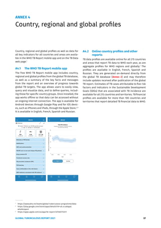 GLOBAL TUBERCULOSIS REPORT 2021 37
ANNEX 4
Country, regional and global profiles
Country, regional and global profiles as well as data for
all key indicators for all countries and areas are availa-
ble in the WHO TB Report mobile app and on the TB Data
web page.1
A4.1 The WHO TB Report mobile app
The free WHO TB Report mobile app includes country,
regional and global profiles from the global TB database,
as well as a summary of the key facts and messages
from the report and an overview of progress towards
global TB targets. The app allows users to easily view,
query and visualize data, and to define queries, includ-
ing those for specific country groups. Once installed, the
app works offline so that data can be accessed without
an ongoing internet connection. The app is available for
Android devices through Google Play and for iOS devic-
es, such as iPhones and iPads, through the Apple Store.2,3
It is available in English, French, Spanish and Russian.
1
https://www.who.int/teams/global-tuberculosis-programme/data
2
https://play.google.com/store/apps/details?id=uk.co.adappt.
whotbreport
3
https://apps.apple.com/us/app/tb-report/id1483112411
A4.2 Online country profiles and other
reports
TB data profiles are available online for all 215 countries
and areas that report TB data to WHO each year, as are
aggregate profiles for WHO regions and globally.1
The
profiles are available in English, French, Spanish and
Russian. They are generated on-demand directly from
the global TB database (Annex 2) and may therefore
include updates received after publication of the global
TB report. Estimates of TB cases attributable to five risk
factors and indicators in the Sustainable Development
Goals (SDGs) that are associated with TB incidence are
available for all 215 countries and territories. TB financial
profiles are available for more than 100 countries and
territories that report detailed TB financial data to WHO.
 