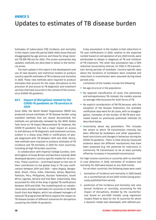 38 GLOBAL TUBERCULOSIS REPORT 2021
ANNEX 5
Updates to estimates of TB disease burden
Estimates of tuberculosis (TB) incidence and mortality
in this report cover the period 2000–2020; those that are
disaggregated by age and sex and those for drug-resist-
ant TB (DR-TB) are for 2020. This annex summarizes key
updates; methods are described in detail in the techni-
cal annex.
The main update in this report is the development and
use of new dynamic and statistical models to produce
country-specific estimates of TB incidence and mortality
in 2020. These new methods were required to produce
estimates that account for the major disruptions to the
provision of and access to TB diagnostic and treatment
services that have occurred in the context of the corona-
virus (COVID-19) pandemic.
A5.1 Impact of disruptions related to the
COVID-19 pandemic on TB services in
2020
Since 2006, the World Health Organization (WHO) has
produced annual estimates of TB disease burden using
standard methods that are clearly documented; the
methods are periodically reviewed by the WHO Global
Task Force on TB Impact Measurement (1). However, the
COVID-19 pandemic has had a major impact on access
to and delivery of TB diagnostic and treatment services,
evident in a sharp drop (18%) in notifications of peo-
ple diagnosed with TB between 2019 and 2020. Hence,
new methods were required to produce estimates of TB
incidence and TB mortality in 2020 for most countries,
including all high TB burden countries.
In collaboration with Imperial College (London, Unit-
ed Kingdom of Great Britain and Northern Ireland), WHO
developed dynamic country-specific models for 16 coun-
tries. These countries – prioritized based on the size of
their contribution to the global drop in TB case notifi-
cations between 2019 and 2020 – were Angola, Bangla-
desh, Brazil, China, India, Indonesia, Kenya, Myanmar,
Pakistan, Peru, Philippines, Russian Federation, South
Africa, Uganda, Ukraine and Viet Nam. Collectively, they
accounted for 93% of the drop in global TB notifications
between 2019 and 2020. The modelling built on collabo-
rative work already undertaken for countries in the WHO
South-East Asia Region, which has allowed managers of
national TB programmes (NTPs) to explore the impact on
TB disease burden of different scenarios for disruptions
caused by the COVID-19 pandemic.
A key assumption in the models is that reductions in
TB case notifications in 2020, relative to the expected
number based on extrapolation of pre-2020 trends, were
attributable to delays in diagnosis of TB and initiation
of TB treatment. The other key assumption was a 50%
reduction (uncertainty interval, 25–75%) in TB transmis-
sion during periods of lockdown. Country-specific data
about the durations of lockdowns were compiled and
reductions in transmission were assumed during these
periods only.
Limitations of the models include the following:
"
" No age structure in the population.
"
" No separate classification of cases into pulmonary
and extrapulmonary TB; instead, the models assume
an average infectiousness for both forms of TB.
"
" No explicit consideration of DR-TB because, with the
exception of the Russian Federation, the available
notification data were for all cases, with no disaggre-
gation. Estimates of the burden of DR-TB were esti-
mated based on previously published methods (1),
described below.
"
" Uncertainty about key parameters. This includes
the extent to which TB transmission intensity has
been affected by lockdowns and other population-
level restrictions and changes in behaviour during the
COVID-19 pandemic. There is little directly measured
evidence about the different mechanisms that have
been proposed (e.g. the potential for reductions in
community TB transmission to be at least partially
offset by increases in household transmission).
For high-income countries or countries with no shortfall
in case detection in 2020, estimates of incidence and
mortality for 2020 were based on pre-2020 trends.
For all other countries, the following steps were used:
i. estimation of incidence and mortality in 2020 based
on a counterfactual of pre-2020 trends (using previ-
ously published time series);
ii. prediction of the incidence and mortality rate ratio
(actual incidence or mortality, accounting for the
impact of disruptions, divided by the counterfac-
tual based on pre-2020 trends), using regression
models fitted to data for the 16 countries for which
a dynamic model was developed, with defined pre-
 