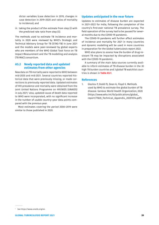 GLOBAL TUBERCULOSIS REPORT 2021 39
dictor variables (case detection in 2019, changes in
case detection in 2019–2020 and ratios of mortality
to incidence); and
iii. taking the product of the estimate from step (i) with
the predicted rate ratio from step (ii).
The methods used to estimate TB incidence and mor-
tality in 2020 were reviewed by WHO’s Strategic and
Technical Advisory Group for TB (STAG-TB) in June 2021
and the models were peer-reviewed by global experts
who are members of the WHO Global Task Force on TB
Impact Measurement and the TB modelling and analysis
(TB MAC) consortium.
A5.2 Newly reported data and updated
estimates from other agencies
New data on TB mortality were reported to WHO between
mid-2020 and mid-2021. Several countries reported his-
torical data that were previously missing, or made cor-
rections to previously reported data. Updated estimates
of HIV prevalence and mortality were obtained from the
Joint United Nations Programme on HIV/AIDS (UNAIDS)
in July 2021;1
also, updated cause of death data reported
to WHO were incorporated, with no significant increase
in the number of usable country–year data points com-
pared with the previous year.
Most estimates covering the period 2000–2019 were
similar to those published in 2020.
1
See https://www.unaids.org/en.
Updates anticipated in the near future
Updates to estimates of disease burden are expected
in 2021–2022 for India, following the completion of the
country’s first-ever national TB prevalence survey. The
field operation of the survey had to be paused for sever-
al months due to the COVID-19 pandemic.
The COVID-19 pandemic will further affect estimates
of incidence and mortality for 2021 in many countries
and dynamic modelling will be used in more countries
in preparation for the Global tuberculosis report 2022.
WHO also plans to assess how the burden of drug-re-
sistant TB may be impacted by disruptions associated
with the COVID-19 pandemic.
A summary of the main data sources currently avail-
able to inform estimates of TB disease burden in the 30
high TB burden countries and 3 global TB watchlist coun-
tries is shown in Table A5.1.
References
1. Glaziou P, Dodd PJ, Dean A, Floyd K. Methods
used by WHO to estimate the global burden of TB
disease. Geneva: World Health Organization; 2020
(https://www.who.int/tb/publications/global_
report/TB20_Technical_Appendix_20201014.pdf).
 