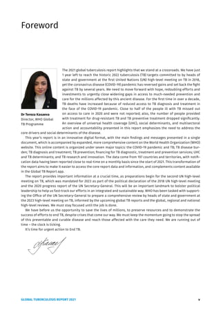 GLOBAL TUBERCULOSIS REPORT 2021 v
Foreword
The 2021 global tuberculosis report highlights that we stand at a crossroads. We have just
1 year left to reach the historic 2022 tuberculosis (TB) targets committed to by heads of
state and government at the first United Nations (UN) high-level meeting on TB in 2018,
yet the coronavirus disease (COVID-19) pandemic has reversed gains and set back the fight
against TB by several years. We need to move forward with hope, redoubling efforts and
investments to urgently close widening gaps in access to much-needed prevention and
care for the millions affected by this ancient disease. For the first time in over a decade,
TB deaths have increased because of reduced access to TB diagnosis and treatment in
the face of the COVID-19 pandemic. Close to half of the people ill with TB missed out
on access to care in 2020 and were not reported; also, the number of people provided
with treatment for drug-resistant TB and TB preventive treatment dropped significantly.
An overview of universal health coverage (UHC), social determinants, and multisectoral
action and accountability presented in this report emphasizes the need to address the
core drivers and social determinants of the disease.
This year’s report is in an innovative digital format, with the main findings and messages presented in a single
document, which is accompanied by expanded, more comprehensive content on the World Health Organization (WHO)
website. This online content is organized under seven major topics: the COVID-19 pandemic and TB; TB disease bur-
den; TB diagnosis and treatment; TB prevention; financing for TB diagnostic, treatment and prevention services; UHC
and TB determinants; and TB research and innovation. The data come from 197 countries and territories, with notifi-
cation data having been reported close to real-time on a monthly basis since the start of 2021. This transformation of
the report aims to make it easier to access the core report data and information, and complements content available
in the Global TB Report app.
The report provides important information at a crucial time, as preparations begin for the second UN high-level
meeting on TB, which was mandated for 2023 as part of the political declaration of the 2018 UN high-level meeting
and the 2020 progress report of the UN Secretary-General. This will be an important landmark to bolster political
leadership to help us fast-track our efforts in an integrated and sustainable way. WHO has been tasked with support-
ing the Office of the UN Secretary-General to prepare a comprehensive review by heads of state and government at
the 2023 high-level meeting on TB, informed by the upcoming global TB reports and the global, regional and national
high-level reviews. We must stay focused until the job is done.
We have before us the opportunity to save the lives of millions, to preserve resources and to demonstrate the
success of efforts to end TB, despite crises that come our way. We must keep the momentum going to stop the spread
of this preventable and curable disease and reach those affected with the care they need. We are running out of
time – the clock is ticking.
It’s time for urgent action to End TB.
Dr Tereza Kasaeva
Director, WHO Global
TB Programme
 