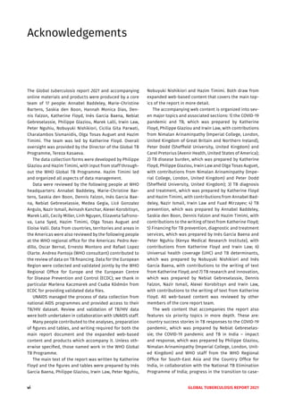 vi GLOBAL TUBERCULOSIS REPORT 2021
Acknowledgements
The Global tuberculosis report 2021 and accompanying
online materials and products were produced by a core
team of 17 people: Annabel Baddeley, Marie-Christine
Bartens, Saskia den Boon, Hannah Monica Dias, Den-
nis Falzon, Katherine Floyd, Inés Garcia Baena, Nebiat
Gebreselassie, Philippe Glaziou, Marek Lalli, Irwin Law,
Peter Nguhiu, Nobuyuki Nishikiori, Cicilia Gita Parwati,
Charalambos Sismanidis, Olga Tosas Auguet and Hazim
Timimi. The team was led by Katherine Floyd. Overall
oversight was provided by the Director of the Global TB
Programme, Tereza Kasaeva.
The data collection forms were developed by Philippe
Glaziou and Hazim Timimi, with input from staff through-
out the WHO Global TB Programme. Hazim Timimi led
and organized all aspects of data management.
Data were reviewed by the following people at WHO
headquarters: Annabel Baddeley, Marie-Christine Bar-
tens, Saskia den Boon, Dennis Falzon, Inés Garcia Bae-
na, Nebiat Gebreselassie, Medea Gegia, Licé Gonzalez
Angulo, Nazir Ismail, Avinash Kanchar, Alexei Korobitsyn,
Marek Lalli, Cecily Miller, Linh Nguyen, Elizaveta Safrono-
va, Lana Syed, Hazim Timimi, Olga Tosas Auguet and
Eloise Valli. Data from countries, territories and areas in
the Americas were also reviewed by the following people
at the WHO regional office for the Americas: Pedro Ave-
dillo, Oscar Bernal, Ernesto Montoro and Rafael Lopez
Olarte. Andrea Pantoja (WHO consultant) contributed to
the review of data on TB financing. Data for the European
Region were collected and validated jointly by the WHO
Regional Office for Europe and the European Centre
for Disease Prevention and Control (ECDC); we thank in
particular Marlena Kaczmarek and Csaba Ködmön from
ECDC for providing validated data files.
UNAIDS managed the process of data collection from
national AIDS programmes and provided access to their
TB/HIV dataset. Review and validation of TB/HIV data
were both undertaken in collaboration with UNAIDS staff.
Many people contributed to the analyses, preparation
of figures and tables, and writing required for both the
main report document and the expanded web-based
content and products which accompany it. Unless oth-
erwise specified, those named work in the WHO Global
TB Programme.
The main text of the report was written by Katherine
Floyd and the figures and tables were prepared by Inés
Garcia Baena, Philippe Glaziou, Irwin Law, Peter Nguhiu,
Nobuyuki Nishikiori and Hazim Timimi. Both draw from
expanded web-based content that covers the main top-
ics of the report in more detail.
The accompanying web content is organized into sev-
en major topics and associated sections: 1) the COVID-19
pandemic and TB, which was prepared by Katherine
Floyd, Philippe Glaziou and Irwin Law, with contributions
from Nimalan Arinaminpathy (Imperial College, London,
United Kingdom of Great Britain and Northern Ireland),
Peter Dodd (Sheffield University, United Kingdom) and
Carel Pretorius (Avenir Health, United States of America);
2) TB disease burden, which was prepared by Katherine
Floyd, Philippe Glaziou, Irwin Law and Olga Tosas Auguet,
with contributions from Nimalan Arinaminpathy (Impe-
rial College, London, United Kingdom) and Peter Dodd
(Sheffield University, United Kingdom); 3) TB diagnosis
and treatment, which was prepared by Katherine Floyd
and Hazim Timimi, with contributions from Annabel Bad-
deley, Nazir Ismail, Irwin Law and Fuad Mirzayev; 4) TB
prevention, which was prepared by Annabel Baddeley,
Saskia den Boon, Dennis Falzon and Hazim Timimi, with
contributions to the writing of text from Katherine Floyd;
5) Financing for TB prevention, diagnostic and treatment
services, which was prepared by Inés Garcia Baena and
Peter Nguhiu (Kenya Medical Research Institute), with
contributions from Katherine Floyd and Irwin Law; 6)
Universal health coverage (UHC) and TB determinants,
which was prepared by Nobuyuki Nishikiori and Inés
Garcia Baena, with contributions to the writing of text
from Katherine Floyd; and 7) TB research and innovation,
which was prepared by Nebiat Gebreselassie, Dennis
Falzon, Nazir Ismail, Alexei Korobitsyn and Irwin Law,
with contributions to the writing of text from Katherine
Floyd. All web-based content was reviewed by other
members of the core report team.
The web content that accompanies the report also
features six priority topics in more depth. These are:
country success stories in TB responses to the COVID-19
pandemic, which was prepared by Nebiat Gebreselas-
sie; the COVID-19 pandemic and TB in India – impact
and response, which was prepared by Philippe Glaziou,
Nimalan Arinaminpathy (Imperial College, London, Unit-
ed Kingdom) and WHO staff from the WHO Regional
Office for South-East Asia and the Country Office for
India, in collaboration with the National TB Elimination
Programme of India; progress in the transition to case-
 