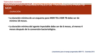 Tuberculosis resistente
CONCEPTOS FUNDAMENTALES DE TRATAMIENTO PARA TB
MDR
- DURACIÓN
Lineamientos para el manejo programatico MDR TC . Colombia 2013
• La duración mínima de un esquema para MDR TB ó XDR TB debe ser de
mínimo 18 meses.
• La duración mínima del agente inyectable debe ser de 6 meses, al menos 4
meses después de la conversión bacteriológica.
 
