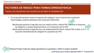 Tuberculosis resistente
FACTORES DE RIESGO PARA FARMACORRESISTENCIA
TODOS LOS PACIENTES CON SOSPECHA DE MDR TB TENDRÁN PSF
• En el caso del paciente nuevo en esquema de categoría I que no tiene buena evolución
bacteriológica, podrían plantearse dos situaciones diferentes:
- Baciloscopia positiva al segundo mes con mejoría clínica: realizar PSF, continuar el esquema
de categoría I y ajustar posteriormente, si es necesario, por las PSF.
- Baciloscopia positiva al segundo mes con empeoramiento clínico: realizar PSF, escalar a un
esquema estandarizado de categoría IV y ajustarlo por PSF.
Lineamientos para el manejo programatico MDR TC . Colombia 2013
Realizar Prueba molecular rápida (geneXpert y/o genotype) y definir tx según resultado
 