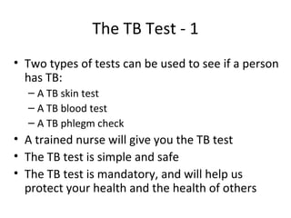 The TB Test - 1
• Two types of tests can be used to see if a person
  has TB:
  – A TB skin test
  – A TB blood test
  – A TB phlegm check
• A trained nurse will give you the TB test
• The TB test is simple and safe
• The TB test is mandatory, and will help us
  protect your health and the health of others
 