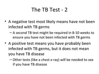 The TB Test - 2
• A negative test most likely means have not been
  infected with TB germs
  – A second TB test might be required in 8-10 weeks to
    ensure you have not been infected with TB germs
• A positive test means you have probably been
  infected with TB germs, but it does not mean
  you have TB disease
  – Other tests (like a chest x-ray) will be needed to see
    if you have TB disease
 
