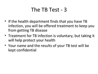 The TB Test - 3
• If the health department finds that you have TB
  infection, you will be offered treatment to keep you
  from getting TB disease
• Treatment for TB infection is voluntary, but taking it
  will help protect your health
• Your name and the results of your TB test will be
  kept confidential
 