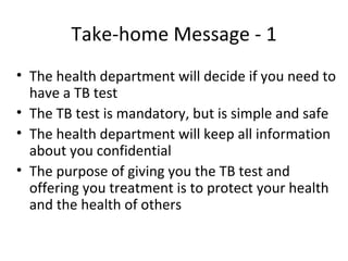 Take-home Message - 1
• The health department will decide if you need to
  have a TB test
• The TB test is mandatory, but is simple and safe
• The health department will keep all information
  about you confidential
• The purpose of giving you the TB test and
  offering you treatment is to protect your health
  and the health of others
 