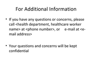 For Additional Information
• If you have any questions or concerns, please
  call <health department, healthcare worker
  name> at <phone number>, or e-mail at <e-
  mail address>

• Your questions and concerns will be kept
  confidential
 