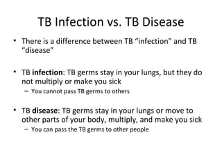 TB Infection vs. TB Disease
• There is a difference between TB “infection” and TB
  “disease”

• TB infection: TB germs stay in your lungs, but they do
  not multiply or make you sick
   – You cannot pass TB germs to others

• TB disease: TB germs stay in your lungs or move to
  other parts of your body, multiply, and make you sick
   – You can pass the TB germs to other people
 