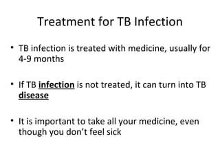 Treatment for TB Infection
• TB infection is treated with medicine, usually for
  4-9 months

• If TB infection is not treated, it can turn into TB
  disease

• It is important to take all your medicine, even
  though you don’t feel sick
 
