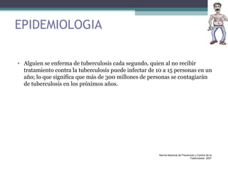 EPIDEMIOLOGIA
• Alguien se enferma de tuberculosis cada segundo, quien al no recibir
tratamiento contra la tuberculosis puede infectar de 10 a 15 personas en un
año; lo que significa que más de 300 millones de personas se contagiarán
de tuberculosis en los próximos años.
Norma Nacional de Prevención y Control de la
Tuberculosis. 2007
 