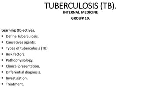 TUBERCULOSIS (TB).
INTERNAL MEDICINE
GROUP 10.
Learning Objectives.
 Define Tuberculosis.
 Causatives agents.
 Types of tuberculosis (TB).
 Risk factors.
 Pathophysiology.
 Clinical presentation.
 Differential diagnosis.
 Investigation.
 Treatment.
 