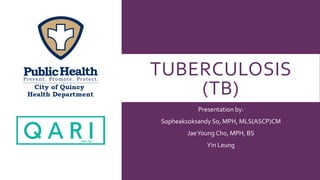 TUBERCULOSIS
(TB)
Presentation by:
Sopheaksoksandy So, MPH, MLS(ASCP)CM
JaeYoung Cho, MPH, BS
Yin Leung
 