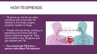 HOWTBSPREADS
• TB germs go into the air when
someone who is sick with TB
disease in the lungs coughs,
sneezes, speaks or sings.
• People who are living, working, or
spending a lot of time with this
person share the same air. They
can breathe in the TB germs and
get infected with TB.
• You cannot get TB from a
person with latent TB infection.
 