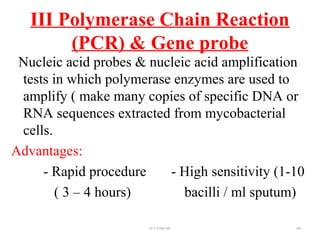 III Polymerase Chain Reaction
(PCR) & Gene probe
Nucleic acid probes & nucleic acid amplification
tests in which polymerase enzymes are used to
amplify ( make many copies of specific DNA or
RNA sequences extracted from mycobacterial
cells.
Advantages:
- Rapid procedure - High sensitivity (1-10
( 3 – 4 hours) bacilli / ml sputum)
Dr.T.V.Rao MD 100
 