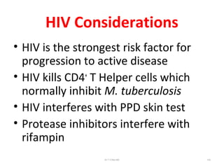 HIV Considerations
• HIV is the strongest risk factor for
progression to active disease
• HIV kills CD4+
T Helper cells which
normally inhibit M. tuberculosis
• HIV interferes with PPD skin test
• Protease inhibitors interfere with
rifampin
Dr.T.V.Rao MD 102
 