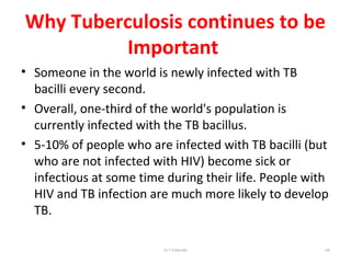 Why Tuberculosis continues to be
Important
• Someone in the world is newly infected with TB
bacilli every second.
• Overall, one-third of the world's population is
currently infected with the TB bacillus.
• 5-10% of people who are infected with TB bacilli (but
who are not infected with HIV) become sick or
infectious at some time during their life. People with
HIV and TB infection are much more likely to develop
TB.
Dr.T.V.Rao MD 105
 