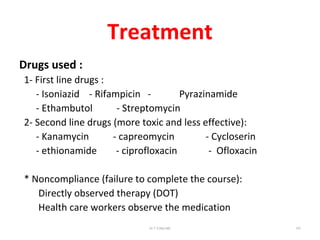Treatment
Drugs used :
1- First line drugs :
- Isoniazid - Rifampicin - Pyrazinamide
- Ethambutol - Streptomycin
2- Second line drugs (more toxic and less effective):
- Kanamycin - capreomycin - Cycloserin
- ethionamide - ciprofloxacin - Ofloxacin
* Noncompliance (failure to complete the course):
Directly observed therapy (DOT)
Health care workers observe the medication
Dr.T.V.Rao MD 107
 