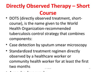 Directly Observed Therapy – Short
Course
• DOTS (directly observed treatment, short-
course), is the name given to the World
Health Organization-recommended
tuberculosis control strategy that combines
components:
• Case detection by sputum smear microscopy
• Standardized treatment regimen directly
observed by a healthcare worker or
community health worker for at least the first
two months Dr.T.V.Rao MD 108
 