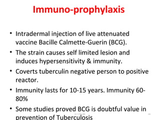 Immuno-prophylaxis
• Intradermal injection of live attenuated
vaccine Bacille Calmette-Guerin (BCG).
• The strain causes self limited lesion and
induces hypersensitivity & immunity.
• Coverts tuberculin negative person to positive
reactor.
• Immunity lasts for 10-15 years. Immunity 60-
80%
• Some studies proved BCG is doubtful value in
prevention of Tuberculosis
Dr.T.V.Rao MD 109
 