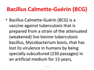 Bacillus Calmette-Guérin (BCG)
• Bacillus Calmette-Guérin (BCG) is a
vaccine against tuberculosis that is
prepared from a strain of the attenuated
(weakened) live bovine tuberculosis
bacillus, Mycobacterium bovis, that has
lost its virulence in humans by being
specially subcultured (230 passages) in
an artificial medium for 13 years,
Dr.T.V.Rao MD 110
 