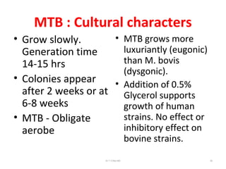MTB : Cultural characters
• Grow slowly.
Generation time
14-15 hrs
• Colonies appear
after 2 weeks or at
6-8 weeks
• MTB - Obligate
aerobe
• MTB grows more
luxuriantly (eugonic)
than M. bovis
(dysgonic).
• Addition of 0.5%
Glycerol supports
growth of human
strains. No effect or
inhibitory effect on
bovine strains.
Dr.T.V.Rao MD 26
 