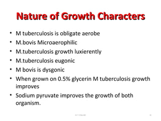 Nature of Growth CharactersNature of Growth Characters
• M tuberculosis is obligate aerobe
• M.bovis Microaerophilic
• M.tuberculosis growth luxierently
• M.tuberculosis eugonic
• M bovis is dysgonic
• When grown on 0.5% glycerin M tuberculosis growth
improves
• Sodium pyruvate improves the growth of both
organism.
Dr.T.V.Rao MD 32
 