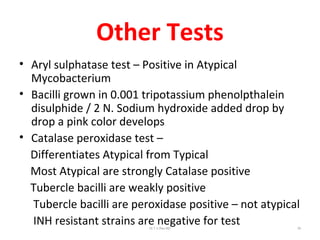 Other Tests
• Aryl sulphatase test – Positive in Atypical
Mycobacterium
• Bacilli grown in 0.001 tripotassium phenolpthalein
disulphide / 2 N. Sodium hydroxide added drop by
drop a pink color develops
• Catalase peroxidase test –
Differentiates Atypical from Typical
Most Atypical are strongly Catalase positive
Tubercle bacilli are weakly positive
Tubercle bacilli are peroxidase positive – not atypical
INH resistant strains are negative for testDr.T.V.Rao MD 39
 