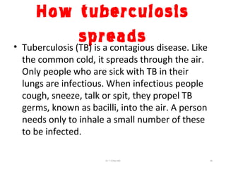 How tuberculosis
spreads• Tuberculosis (TB) is a contagious disease. Like
the common cold, it spreads through the air.
Only people who are sick with TB in their
lungs are infectious. When infectious people
cough, sneeze, talk or spit, they propel TB
germs, known as bacilli, into the air. A person
needs only to inhale a small number of these
to be infected.
Dr.T.V.Rao MD 46
 