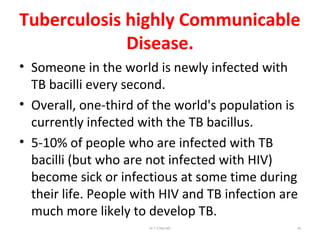 Tuberculosis highly Communicable
Disease.
• Someone in the world is newly infected with
TB bacilli every second.
• Overall, one-third of the world's population is
currently infected with the TB bacillus.
• 5-10% of people who are infected with TB
bacilli (but who are not infected with HIV)
become sick or infectious at some time during
their life. People with HIV and TB infection are
much more likely to develop TB.
Dr.T.V.Rao MD 48
 