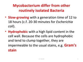 Mycobacterium differ from other
routinely isolated Bacteria
• Slow-growing with a generation time of 12 to
18 hours (c.f. 20-30 minutes for Escherichia
coli).
• Hydrophobic with a high lipid content in the
cell wall. Because the cells are hydrophobic
and tend to clump together, they are
impermeable to the usual stains, e.g. Gram's
stain
Dr.T.V.Rao MD 6
 