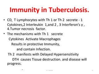 Immunity in Tuberculosis.
• CD4 T Lymphocytes with Th 1 or Th 2 secrete - 1
Cytokines,2 Interleukin 1,and 2 , 3 Interferon's γ ,
4.Tumor necrosis factor.
• The mechanisms with Th 1 secrete
Cytokines Activate Macrophages
Results in protective Immunity,
and contain Infection.
Th 2 manifests with Delayed Hypersensitivity
DTH causes Tissue destruction. and disease will
progress.
. Dr.T.V.Rao MD 61
 