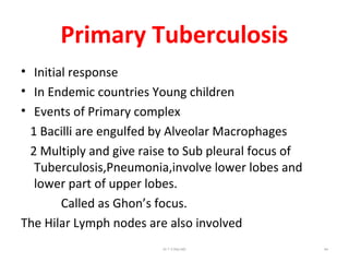 Primary Tuberculosis
• Initial response
• In Endemic countries Young children
• Events of Primary complex
1 Bacilli are engulfed by Alveolar Macrophages
2 Multiply and give raise to Sub pleural focus of
Tuberculosis,Pneumonia,involve lower lobes and
lower part of upper lobes.
Called as Ghon’s focus.
The Hilar Lymph nodes are also involved
Dr.T.V.Rao MD 64
 