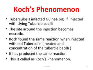 Koch’s Phenomenon
• Tuberculosis infected Guinea pig if injected
with Living Tubercle bacilli
• The site around the injection becomes
necrotic.
• Koch found the same reaction when injected
with old Tuberculin ( heated and
concentration of the tubercle bacilli )
• It has produced the same reaction
• This is called as Koch’s Phenomenon.
Dr.T.V.Rao MD 68
 