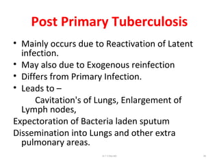 Post Primary Tuberculosis
• Mainly occurs due to Reactivation of Latent
infection.
• May also due to Exogenous reinfection
• Differs from Primary Infection.
• Leads to –
Cavitation's of Lungs, Enlargement of
Lymph nodes,
Expectoration of Bacteria laden sputum
Dissemination into Lungs and other extra
pulmonary areas.
Dr.T.V.Rao MD 69
 