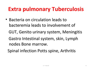 Extra pulmonary Tuberculosis
• Bacteria on circulation leads to
bacteremia leads to involvement of
GUT, Genito urinary system, Meningitis
Gastro Intestinal system, skin, Lymph
nodes Bone marrow.
Spinal infection Potts spine, Arthritis
Dr.T.V.Rao MD 76
 