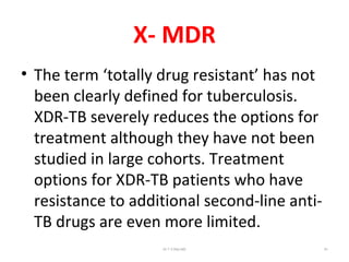 X- MDR
• The term ‘totally drug resistant’ has not
been clearly defined for tuberculosis.
XDR-TB severely reduces the options for
treatment although they have not been
studied in large cohorts. Treatment
options for XDR-TB patients who have
resistance to additional second-line anti-
TB drugs are even more limited.
Dr.T.V.Rao MD 81
 