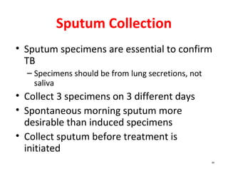 85
Sputum Collection
• Sputum specimens are essential to confirm
TB
– Specimens should be from lung secretions, not
saliva
• Collect 3 specimens on 3 different days
• Spontaneous morning sputum more
desirable than induced specimens
• Collect sputum before treatment is
initiated
 