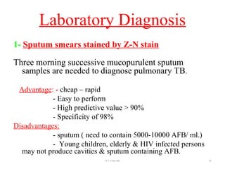 Laboratory Diagnosis
1- Sputum smears stained by Z-N stain
Three morning successive mucopurulent sputum
samples are needed to diagnose pulmonary TB.
Advantage: - cheap – rapid
- Easy to perform
- High predictive value > 90%
- Specificity of 98%
Disadvantages:
- sputum ( need to contain 5000-10000 AFB/ ml.)
- Young children, elderly & HIV infected persons
may not produce cavities & sputum containing AFB.
Dr.T.V.Rao MD 87
 