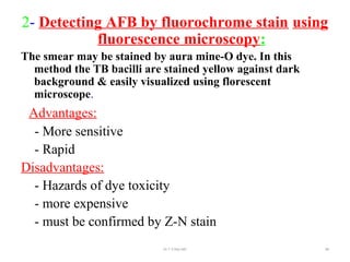 2- Detecting AFB by fluorochrome stain using
fluorescence microscopy:
The smear may be stained by aura mine-O dye. In this
method the TB bacilli are stained yellow against dark
background & easily visualized using florescent
microscope.
Advantages:
- More sensitive
- Rapid
Disadvantages:
- Hazards of dye toxicity
- more expensive
- must be confirmed by Z-N stain
Dr.T.V.Rao MD 88
 