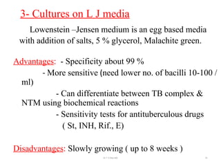3- Cultures on L J media
Lowenstein –Jensen medium is an egg based media
with addition of salts, 5 % glycerol, Malachite green.
Advantages: - Specificity about 99 %
- More sensitive (need lower no. of bacilli 10-100 /
ml)
- Can differentiate between TB complex &
NTM using biochemical reactions
- Sensitivity tests for antituberculous drugs
( St, INH, Rif., E)
Disadvantages: Slowly growing ( up to 8 weeks )
Dr.T.V.Rao MD 91
 