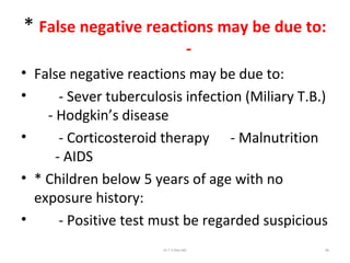 * False negative reactions may be due to:
-
• False negative reactions may be due to:
• - Sever tuberculosis infection (Miliary T.B.)
- Hodgkin’s disease
• - Corticosteroid therapy - Malnutrition
- AIDS
• * Children below 5 years of age with no
exposure history:
• - Positive test must be regarded suspicious
Dr.T.V.Rao MD 96
 