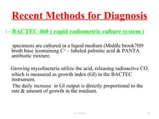 Recent Methods for Diagnosis
I – BACTEC 460 ( rapid radiometric culture system )
specimens are cultured in a liquid medium (Middle brook7H9
broth base )containing C14
– labeled palmitic acid & PANTA
antibiotic mixture.
Growing mycobacteria utilize the acid, releasing radioactive CO2
which is measured as growth index (GI) in the BACTEC
instrument.
The daily increase in GI output is directly proportional to the
rate & amount of growth in the medium.
Dr.T.V.Rao MD 99
 