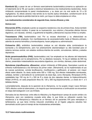 Etambutol (E), a pesar de ser un fármaco esencialmente bacteriostático,conserva su aplicación en
el tratamiento de la TB, por ayudar a disminuir laresistencia a los medicamentos bactericidas. Actúa
inhibiendo componentesde la pared micobacteriana, y su dosis por vía oral oscila de 15 a 20
mg/kgdiarios. Su efecto adverso más temido es la neuritis óptica retrobulbar, condisminución de la
agudeza visual hasta la pérdida total de la visión, por loque no debe emplearse en niños.

Los medicamentos considerados de segunda línea, menos eficaces y más

tóxicos son:

Etionamida (ETH), empleada cuando se sospecha resistencia a los de primera línea. Actúa también
inhibiendo el ácido micólico. A pesar de su buenaacción, sus notorios y frecuentes efectos tóxicos
digestivos, con náuseas, vómitos, e igualmente la hepatitis y alteraciones síquicas limitan su empleo.

Tioacetazona (TBI), bacteriostático oral. Por su escasa efectividad y su altatoxicidad es
excepcionalmente empleado. Con manifestaciones de severasdermatitis hasta el Stevens-Johnson,
además de anemia hemolítica y trombocitopenia, hacen peligrosa su administración.

Cicloserina (SC), antibiótico bacteriostático oralque se usó décadas atrás combinadacon la
isoniacida y la estreptomicina, pero fue prácticamente abandonadapor su alta toxicidad para el
sistema nervioso central, con estados sicóticos,intentos de suicidio, convulsiones, delirios y estados
depresivos.

Ácido paraminosalicíilico (PAS), bacteriostático oral, fue empleado en los albores del tratamiento
de la TB asociado con la estreptomicina. Por su altadosis necesaria, 10 mg en tabletas de 500 mg
diarios, presentaba molestosefectos secundarios digestivos, con vómitos, diarreas y dolor abdominal.

Quinolonas (ciprofloxacina, ofloxacina), actúan inhibiendo el DNA-girasa. Seemplean cuando se
enfrenta multirresistencia a los fármacos de primer orden. Últimamente, se ha implementado el uso
de nuevas quinolonas, comola levofloxacina, moxifloxacina y gatifloxacin, al parecer, con mayor
efecto sobre elbacilo. Su dosis oscila entre 500 a 1.000 mg. Sus efectos indeseables sonnáuseas,
cefaleas, temblor y dermatitis.En la combinación de dosis fijas, como rifaniazida, Rimactazid (H+R),
cadatableta trae 150 mg de H y 300 de R a dosis de dos cápsulas diarias; la triplecombinación
Rifater (H+R+Z), en cada preparación lleva 50, 120 y 300 mg,respectivamente, y a dosis de 4 a 5
tabletas diarias.

Lamentablemente, después de la aparición de la rifampicina, no ha surgido ningún nuevo fármaco
100% efectivo contra la tuberculosis, y la mayoría que mencionaremos a continuación se encuentran
en etapa deinvestigación o en uso limitado.

Derivados de las rifamicinas: entre ellos la rifabutina y la rifapentinacon campo de acción similar a la
rifampicina, pero con resistencia cruzada entre ellas, lo que limita su utilización cuando hay
resistencia a la rifampicina.La rifabutina es un fármaco útil en pacientes VIH para reemplazar a
larifampicina, ya que tiene mínima inducción enzimática en el hígado yalgunos estudios han
demostrado acción para el manejo de las micobacterias ambientales.



12.5 Tuberculosis multirresistente
 